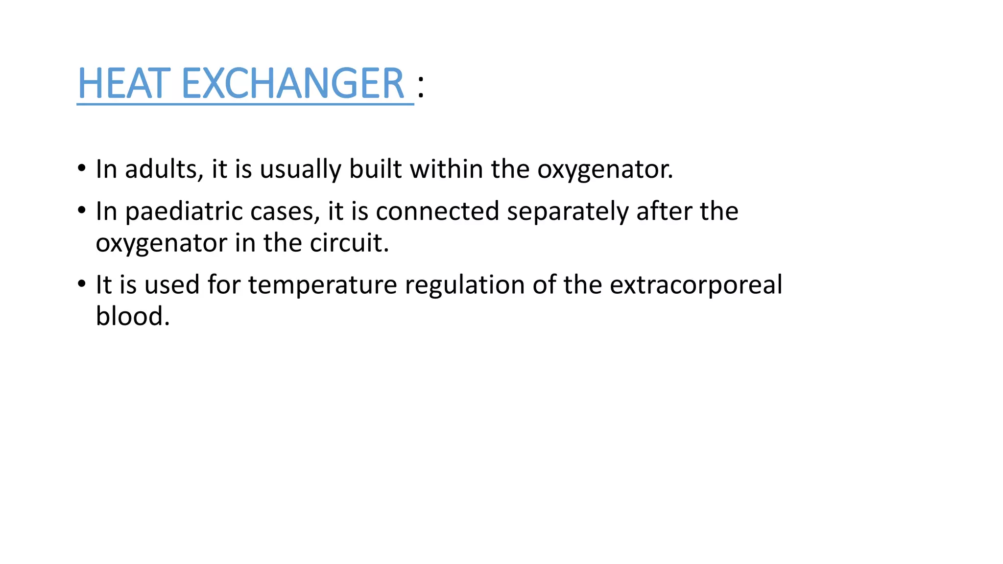 HEAT EXCHANGER :
• In adults, it is usually built within the oxygenator.
• In paediatric cases, it is connected separately after the
oxygenator in the circuit.
• It is used for temperature regulation of the extracorporeal
blood.
 