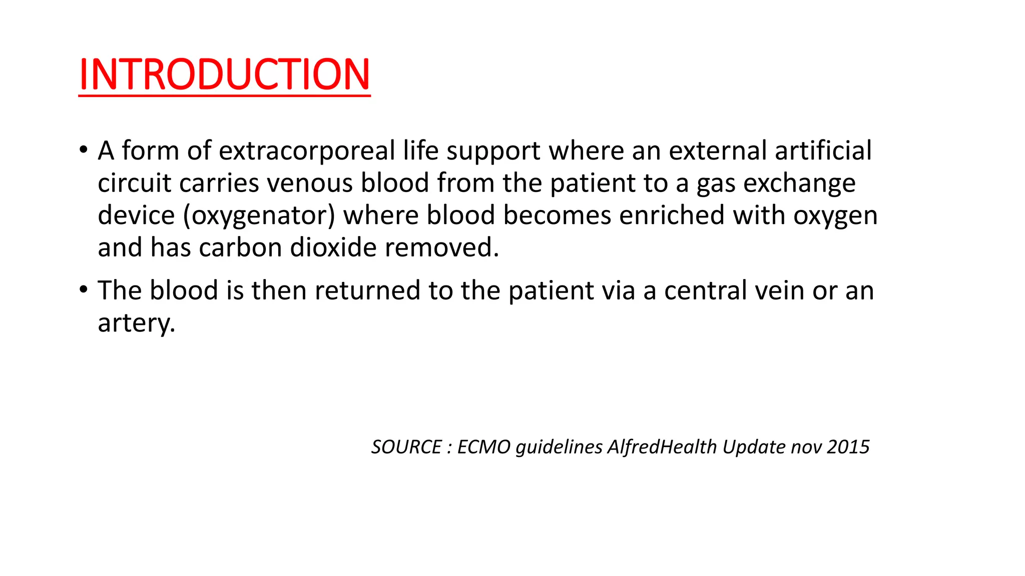 INTRODUCTION
• A form of extracorporeal life support where an external artificial
circuit carries venous blood from the patient to a gas exchange
device (oxygenator) where blood becomes enriched with oxygen
and has carbon dioxide removed.
• The blood is then returned to the patient via a central vein or an
artery.
SOURCE : ECMO guidelines AlfredHealth Update nov 2015
 