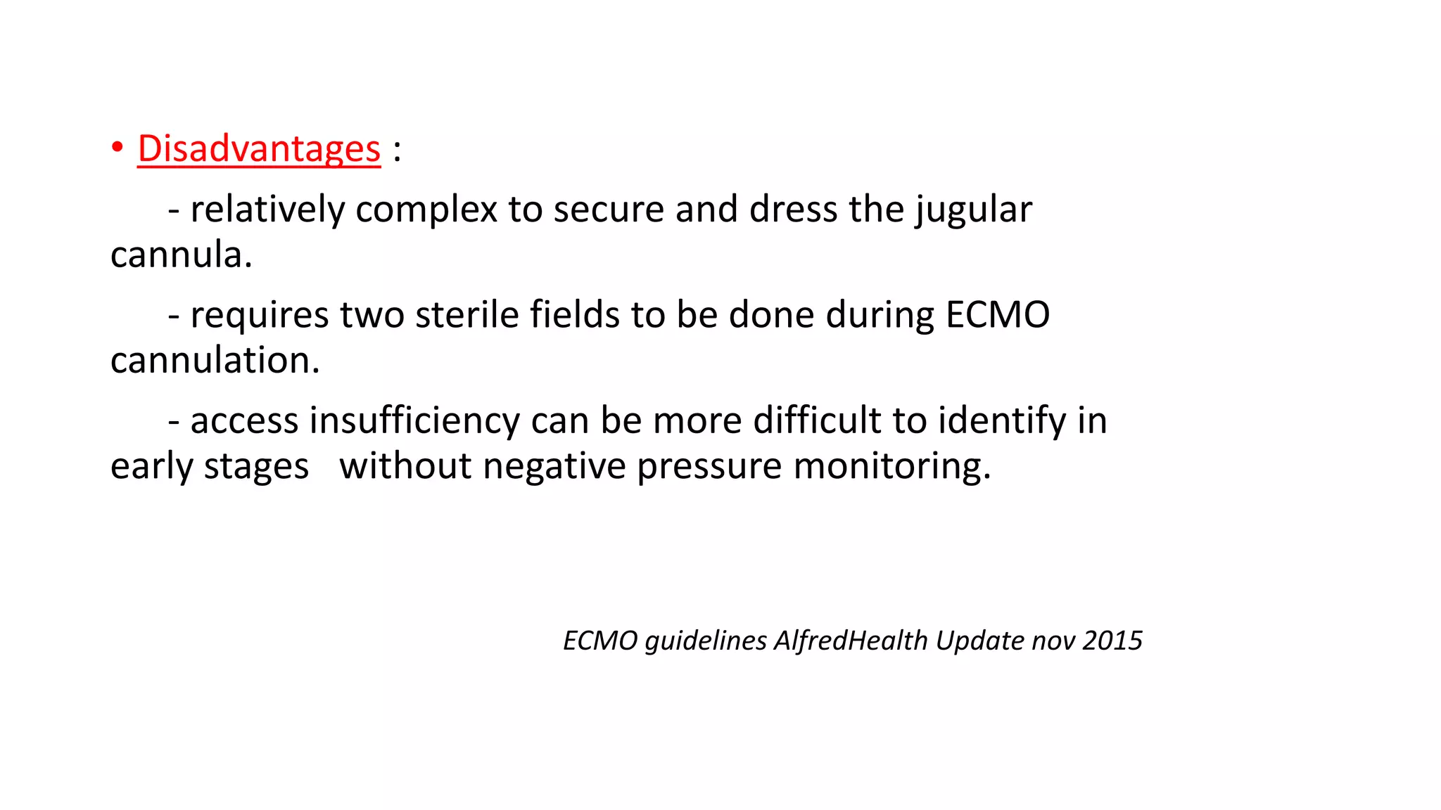 • Disadvantages :
- relatively complex to secure and dress the jugular
cannula.
- requires two sterile fields to be done during ECMO
cannulation.
- access insufficiency can be more difficult to identify in
early stages without negative pressure monitoring.
ECMO guidelines AlfredHealth Update nov 2015
 