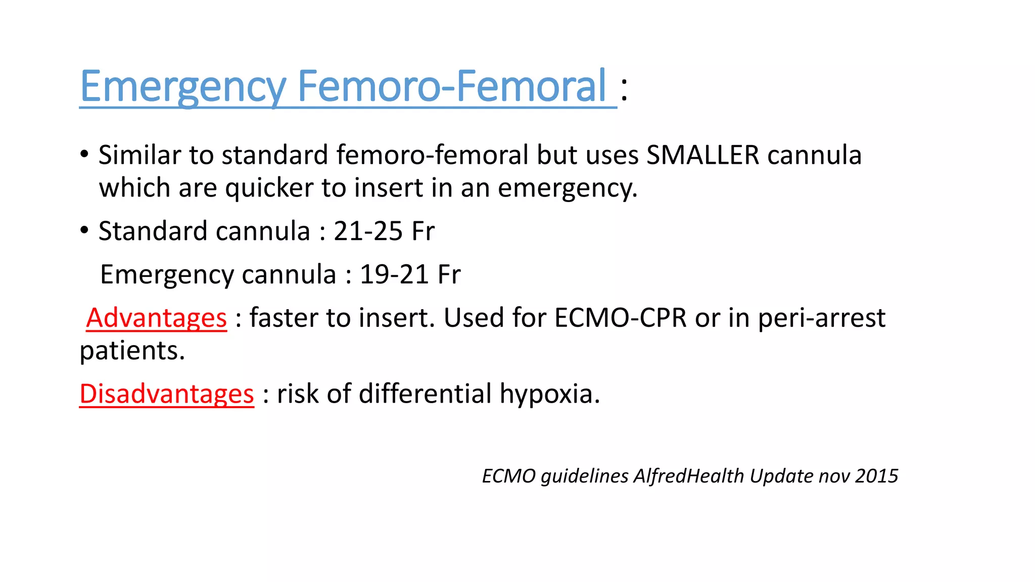 Emergency Femoro-Femoral :
• Similar to standard femoro-femoral but uses SMALLER cannula
which are quicker to insert in an emergency.
• Standard cannula : 21-25 Fr
Emergency cannula : 19-21 Fr
Advantages : faster to insert. Used for ECMO-CPR or in peri-arrest
patients.
Disadvantages : risk of differential hypoxia.
ECMO guidelines AlfredHealth Update nov 2015
 