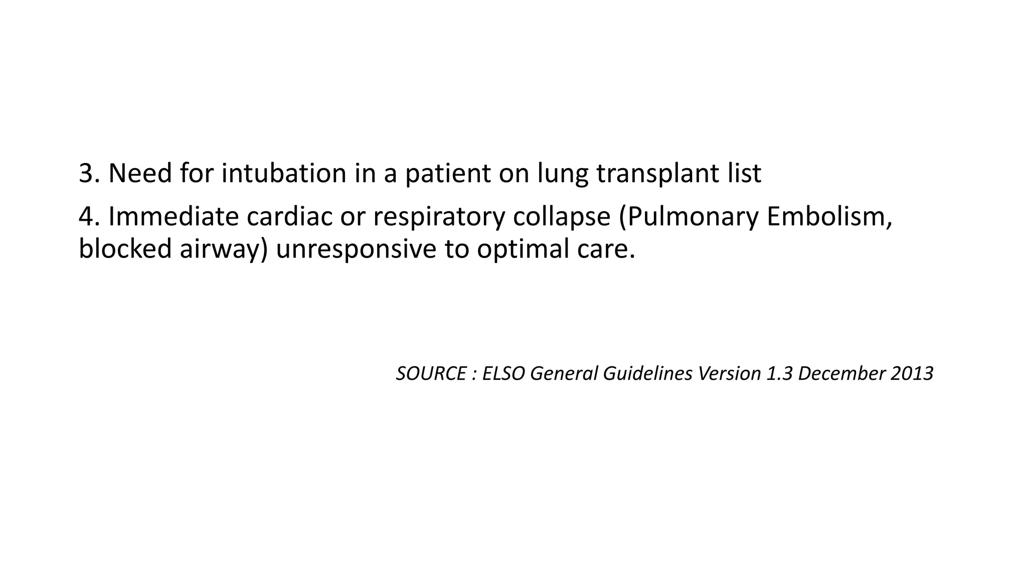 3. Need for intubation in a patient on lung transplant list
4. Immediate cardiac or respiratory collapse (Pulmonary Embolism,
blocked airway) unresponsive to optimal care.
SOURCE : ELSO General Guidelines Version 1.3 December 2013
 