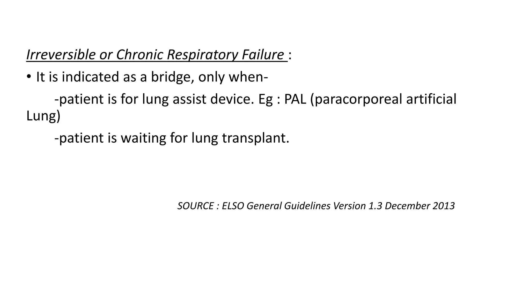 Irreversible or Chronic Respiratory Failure :
• It is indicated as a bridge, only when-
-patient is for lung assist device. Eg : PAL (paracorporeal artificial
Lung)
-patient is waiting for lung transplant.
SOURCE : ELSO General Guidelines Version 1.3 December 2013
 