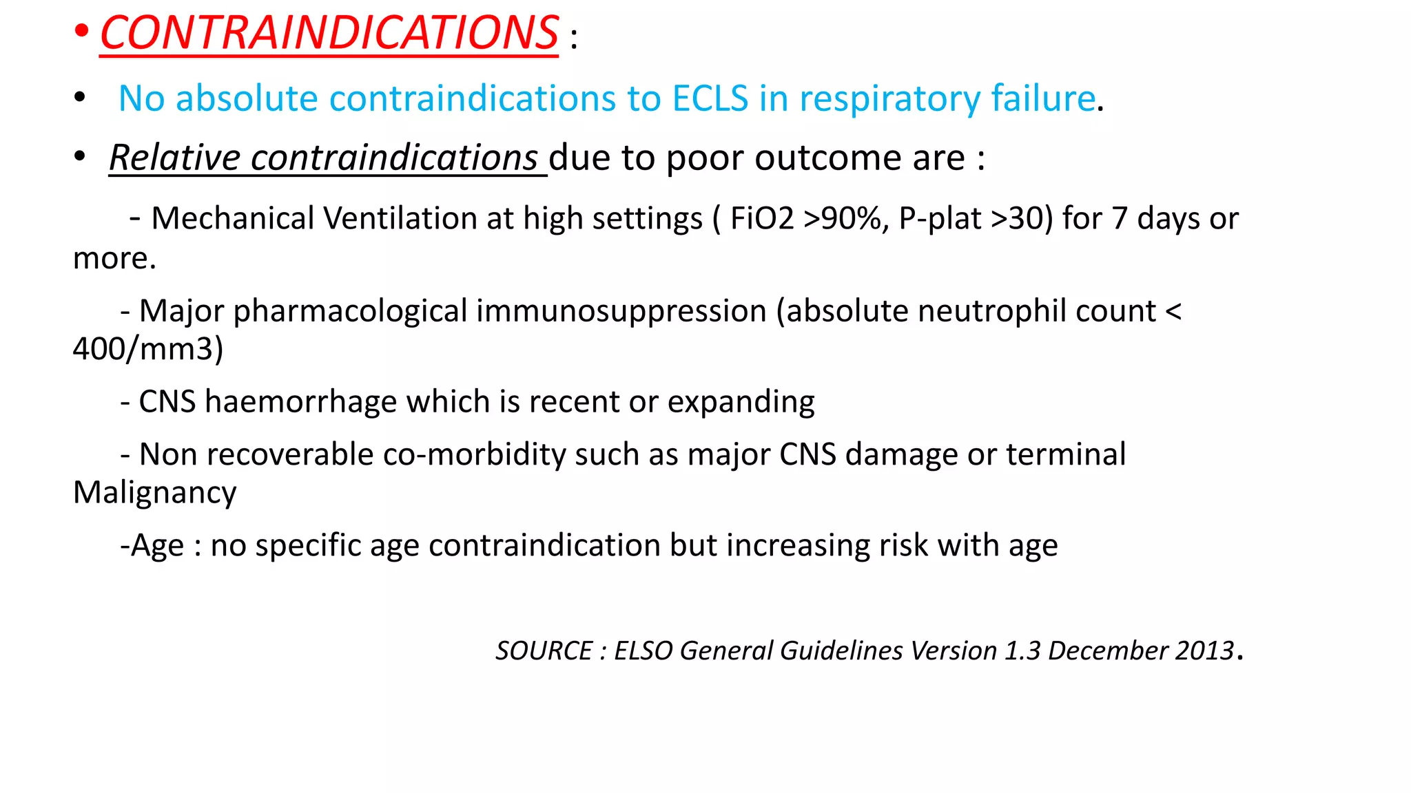 •CONTRAINDICATIONS :
• No absolute contraindications to ECLS in respiratory failure.
• Relative contraindications due to poor outcome are :
- Mechanical Ventilation at high settings ( FiO2 >90%, P-plat >30) for 7 days or
more.
- Major pharmacological immunosuppression (absolute neutrophil count <
400/mm3)
- CNS haemorrhage which is recent or expanding
- Non recoverable co-morbidity such as major CNS damage or terminal
Malignancy
-Age : no specific age contraindication but increasing risk with age
SOURCE : ELSO General Guidelines Version 1.3 December 2013.
 