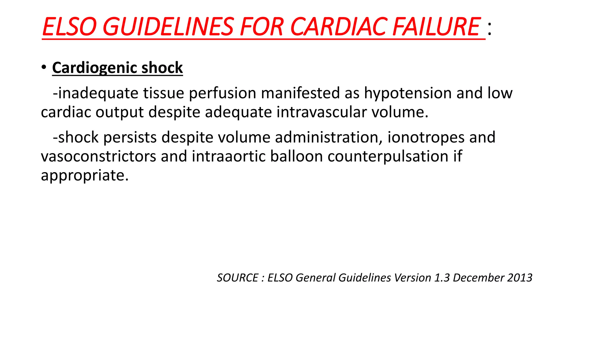 ELSO GUIDELINES FOR CARDIAC FAILURE :
• Cardiogenic shock
-inadequate tissue perfusion manifested as hypotension and low
cardiac output despite adequate intravascular volume.
-shock persists despite volume administration, ionotropes and
vasoconstrictors and intraaortic balloon counterpulsation if
appropriate.
SOURCE : ELSO General Guidelines Version 1.3 December 2013
 