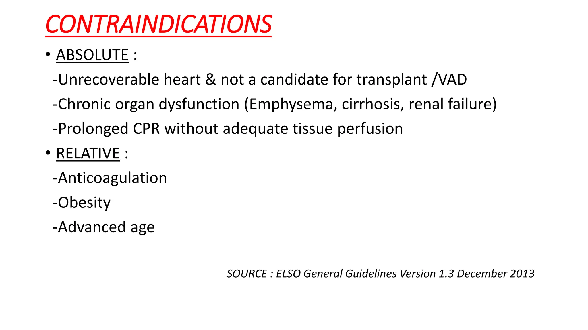 CONTRAINDICATIONS
• ABSOLUTE :
-Unrecoverable heart & not a candidate for transplant /VAD
-Chronic organ dysfunction (Emphysema, cirrhosis, renal failure)
-Prolonged CPR without adequate tissue perfusion
• RELATIVE :
-Anticoagulation
-Obesity
-Advanced age
SOURCE : ELSO General Guidelines Version 1.3 December 2013
 