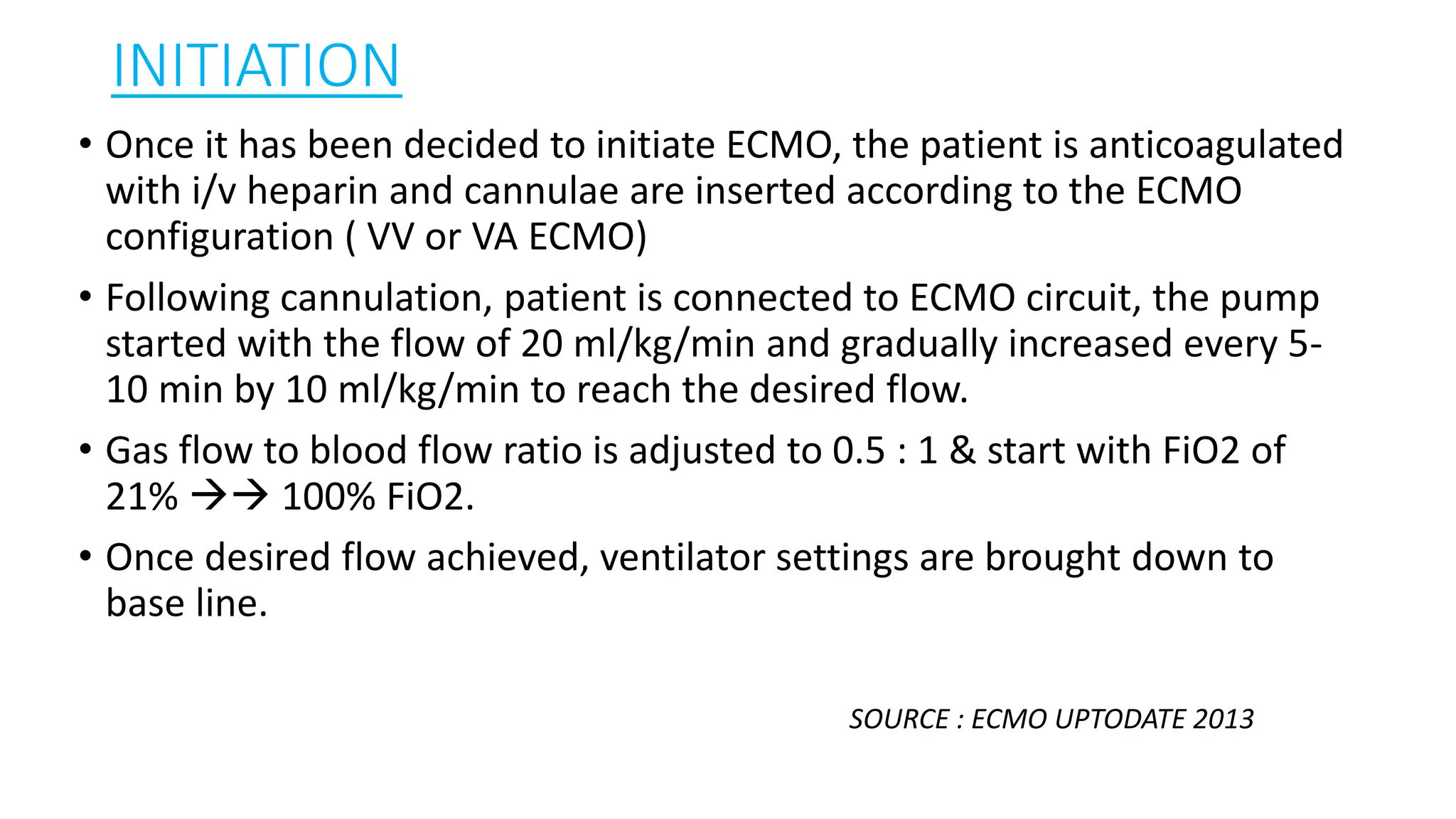 INITIATION
• Once it has been decided to initiate ECMO, the patient is anticoagulated
with i/v heparin and cannulae are inserted according to the ECMO
configuration ( VV or VA ECMO)
• Following cannulation, patient is connected to ECMO circuit, the pump
started with the flow of 20 ml/kg/min and gradually increased every 5-
10 min by 10 ml/kg/min to reach the desired flow.
• Gas flow to blood flow ratio is adjusted to 0.5 : 1 & start with FiO2 of
21%  100% FiO2.
• Once desired flow achieved, ventilator settings are brought down to
base line.
SOURCE : ECMO UPTODATE 2013
 