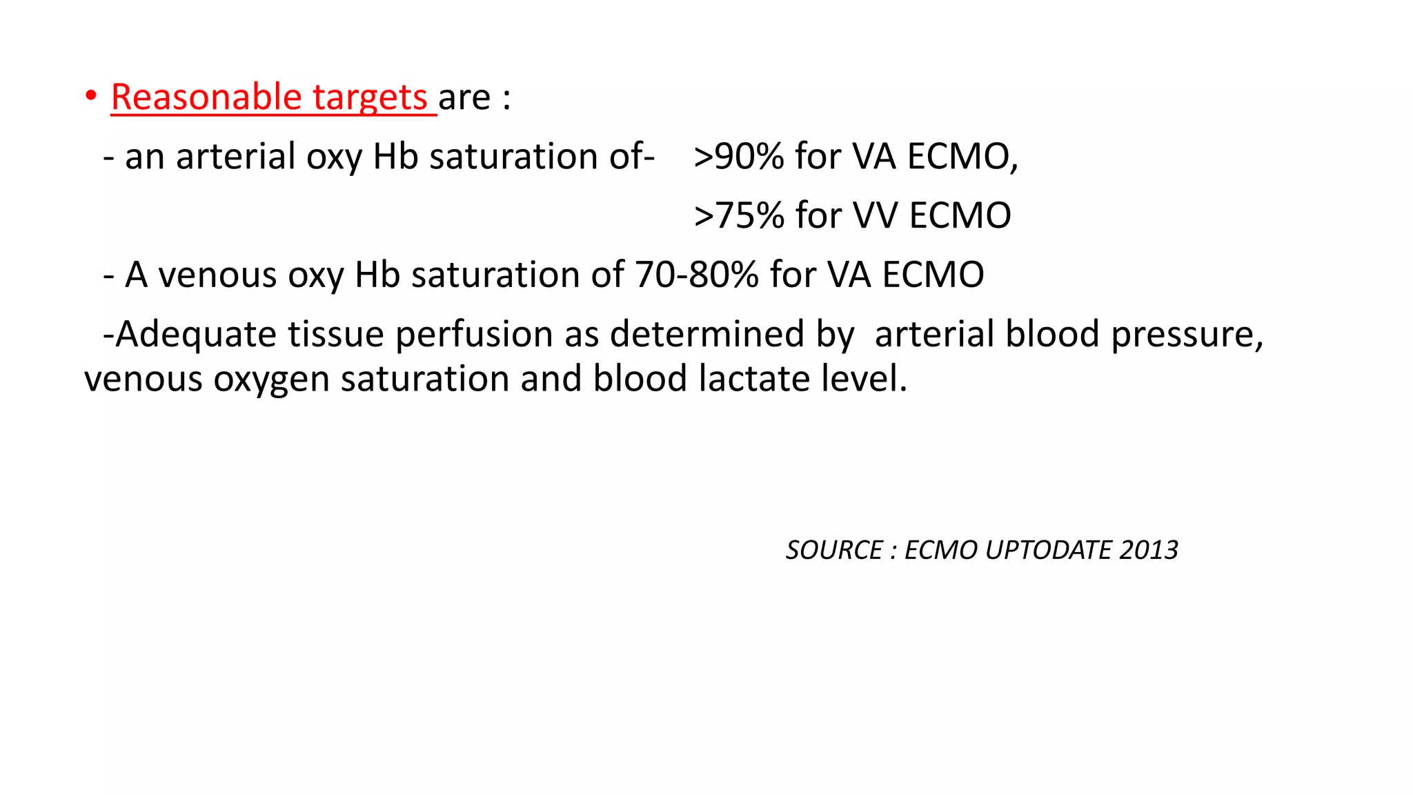 • Reasonable targets are :
- an arterial oxy Hb saturation of- >90% for VA ECMO,
>75% for VV ECMO
- A venous oxy Hb saturation of 70-80% for VA ECMO
-Adequate tissue perfusion as determined by arterial blood pressure,
venous oxygen saturation and blood lactate level.
SOURCE : ECMO UPTODATE 2013
 