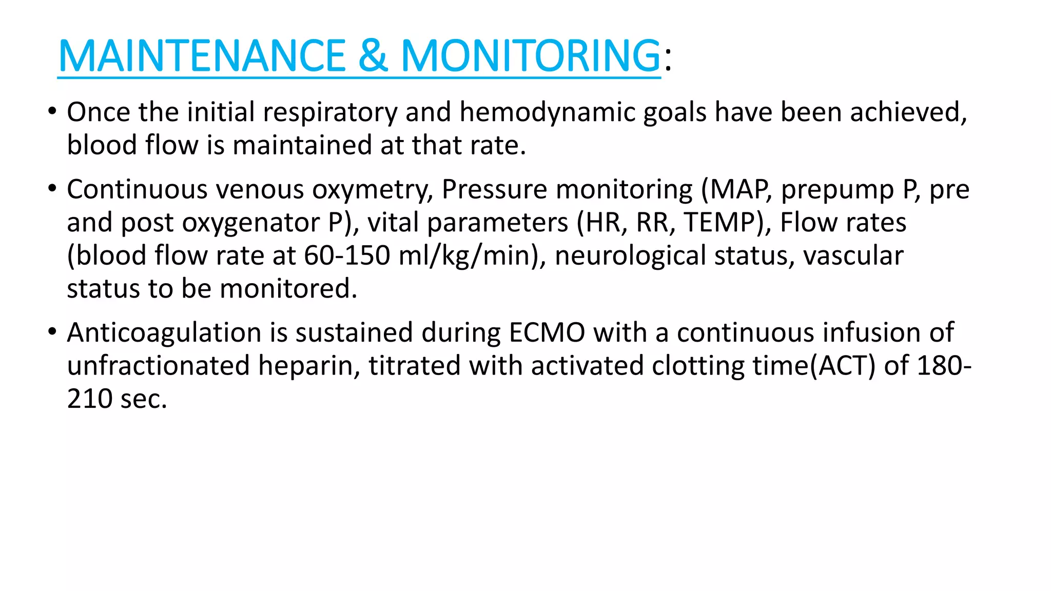 MAINTENANCE & MONITORING:
• Once the initial respiratory and hemodynamic goals have been achieved,
blood flow is maintained at that rate.
• Continuous venous oxymetry, Pressure monitoring (MAP, prepump P, pre
and post oxygenator P), vital parameters (HR, RR, TEMP), Flow rates
(blood flow rate at 60-150 ml/kg/min), neurological status, vascular
status to be monitored.
• Anticoagulation is sustained during ECMO with a continuous infusion of
unfractionated heparin, titrated with activated clotting time(ACT) of 180-
210 sec.
 