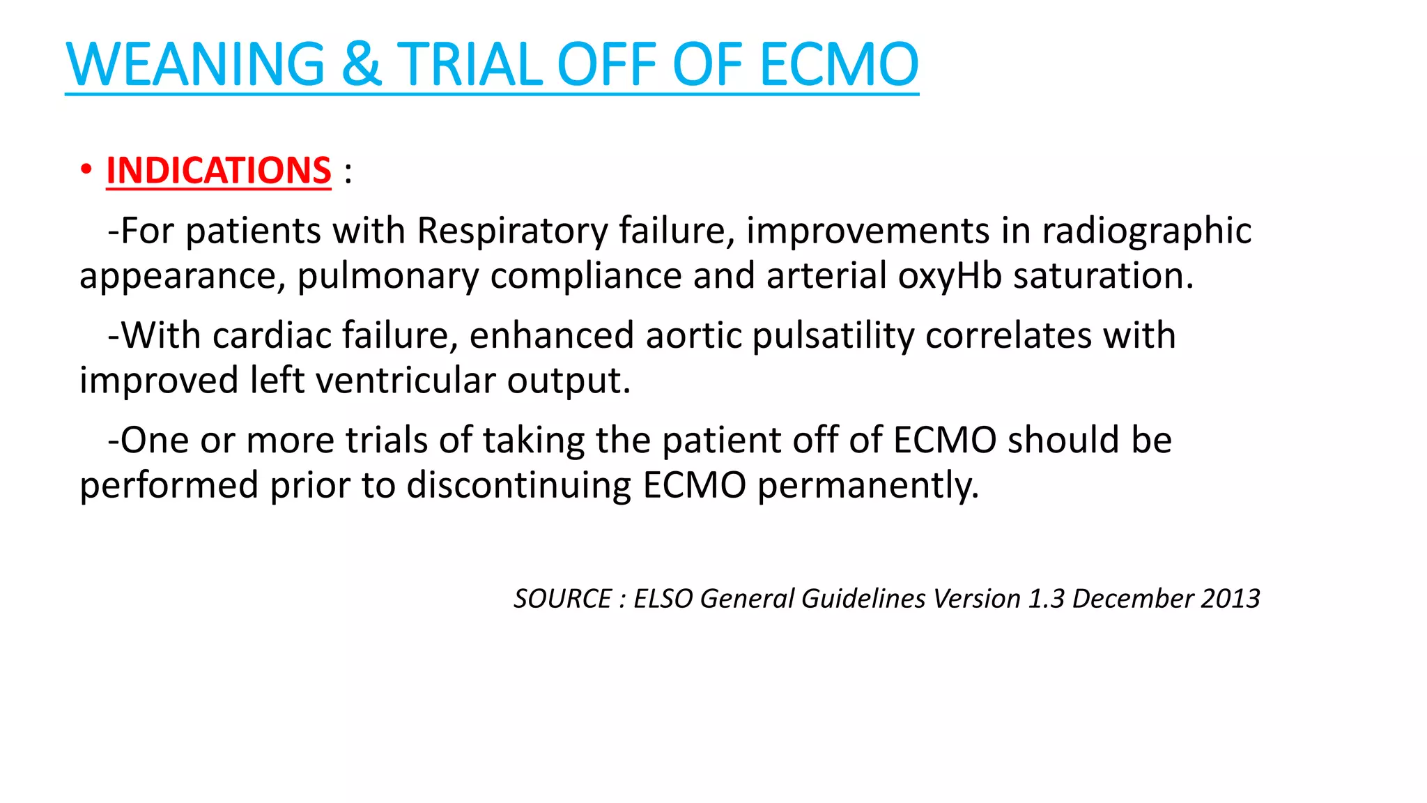 WEANING & TRIAL OFF OF ECMO
• INDICATIONS :
-For patients with Respiratory failure, improvements in radiographic
appearance, pulmonary compliance and arterial oxyHb saturation.
-With cardiac failure, enhanced aortic pulsatility correlates with
improved left ventricular output.
-One or more trials of taking the patient off of ECMO should be
performed prior to discontinuing ECMO permanently.
SOURCE : ELSO General Guidelines Version 1.3 December 2013
 