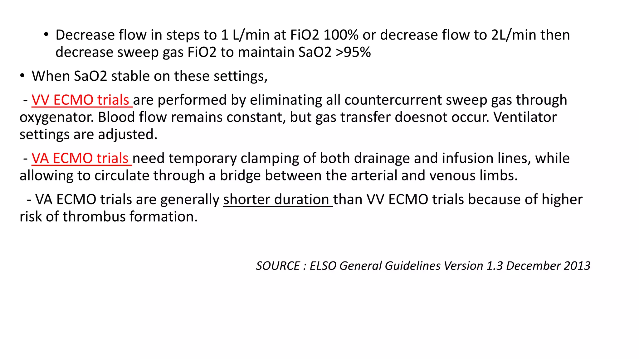 • Decrease flow in steps to 1 L/min at FiO2 100% or decrease flow to 2L/min then
decrease sweep gas FiO2 to maintain SaO2 >95%
• When SaO2 stable on these settings,
- VV ECMO trials are performed by eliminating all countercurrent sweep gas through
oxygenator. Blood flow remains constant, but gas transfer doesnot occur. Ventilator
settings are adjusted.
- VA ECMO trials need temporary clamping of both drainage and infusion lines, while
allowing to circulate through a bridge between the arterial and venous limbs.
- VA ECMO trials are generally shorter duration than VV ECMO trials because of higher
risk of thrombus formation.
SOURCE : ELSO General Guidelines Version 1.3 December 2013
 