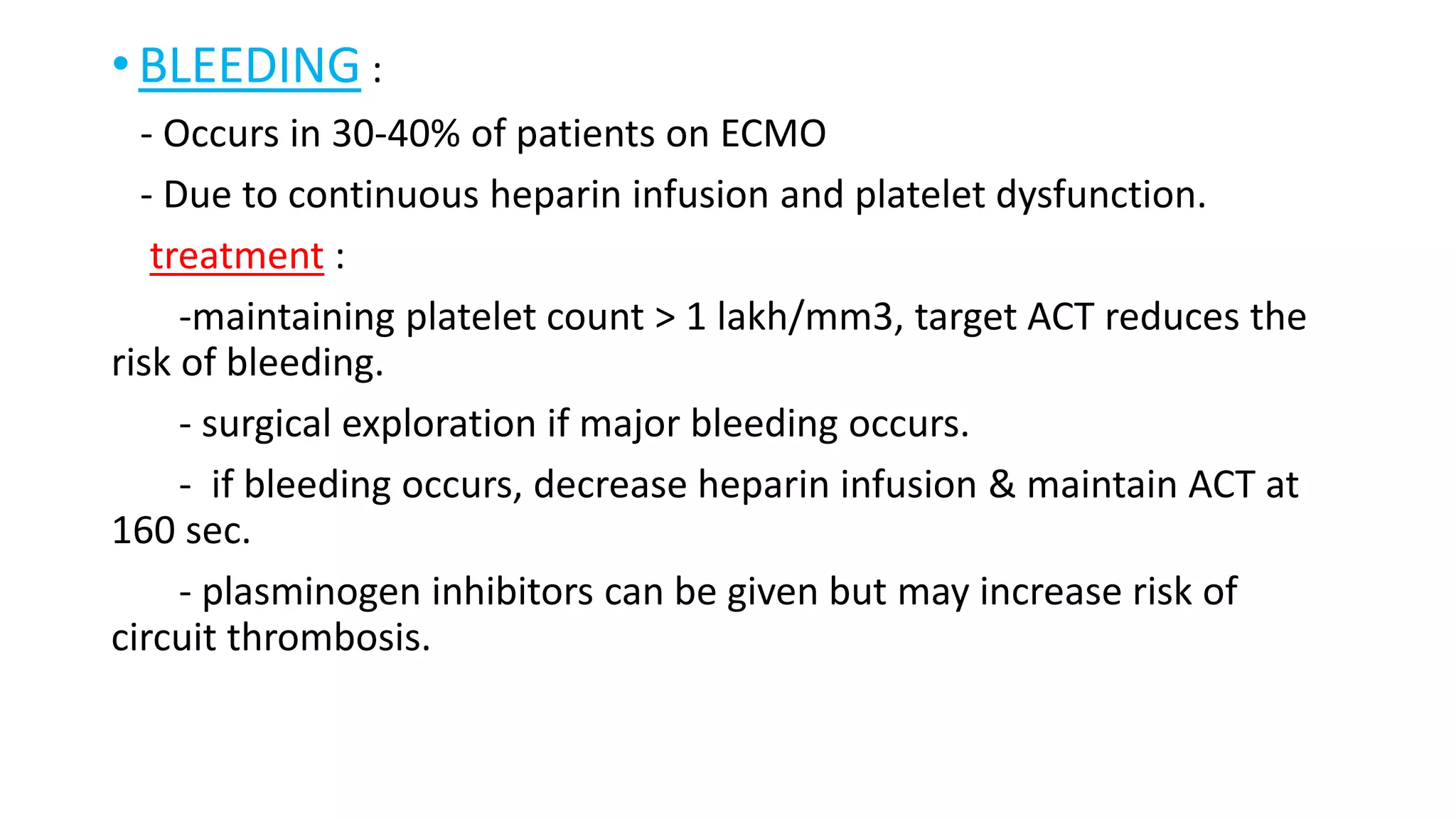 • BLEEDING :
- Occurs in 30-40% of patients on ECMO
- Due to continuous heparin infusion and platelet dysfunction.
treatment :
-maintaining platelet count > 1 lakh/mm3, target ACT reduces the
risk of bleeding.
- surgical exploration if major bleeding occurs.
- if bleeding occurs, decrease heparin infusion & maintain ACT at
160 sec.
- plasminogen inhibitors can be given but may increase risk of
circuit thrombosis.
 