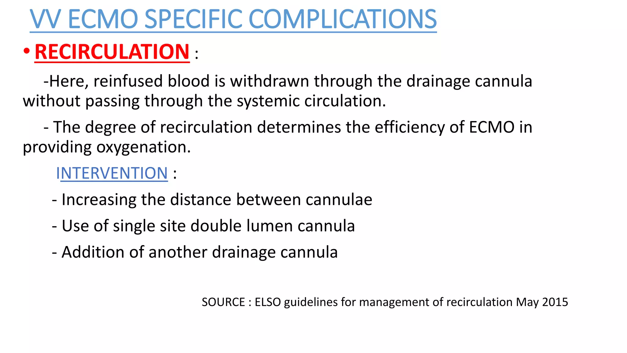 VV ECMO SPECIFIC COMPLICATIONS
•RECIRCULATION :
-Here, reinfused blood is withdrawn through the drainage cannula
without passing through the systemic circulation.
- The degree of recirculation determines the efficiency of ECMO in
providing oxygenation.
INTERVENTION :
- Increasing the distance between cannulae
- Use of single site double lumen cannula
- Addition of another drainage cannula
SOURCE : ELSO guidelines for management of recirculation May 2015
 