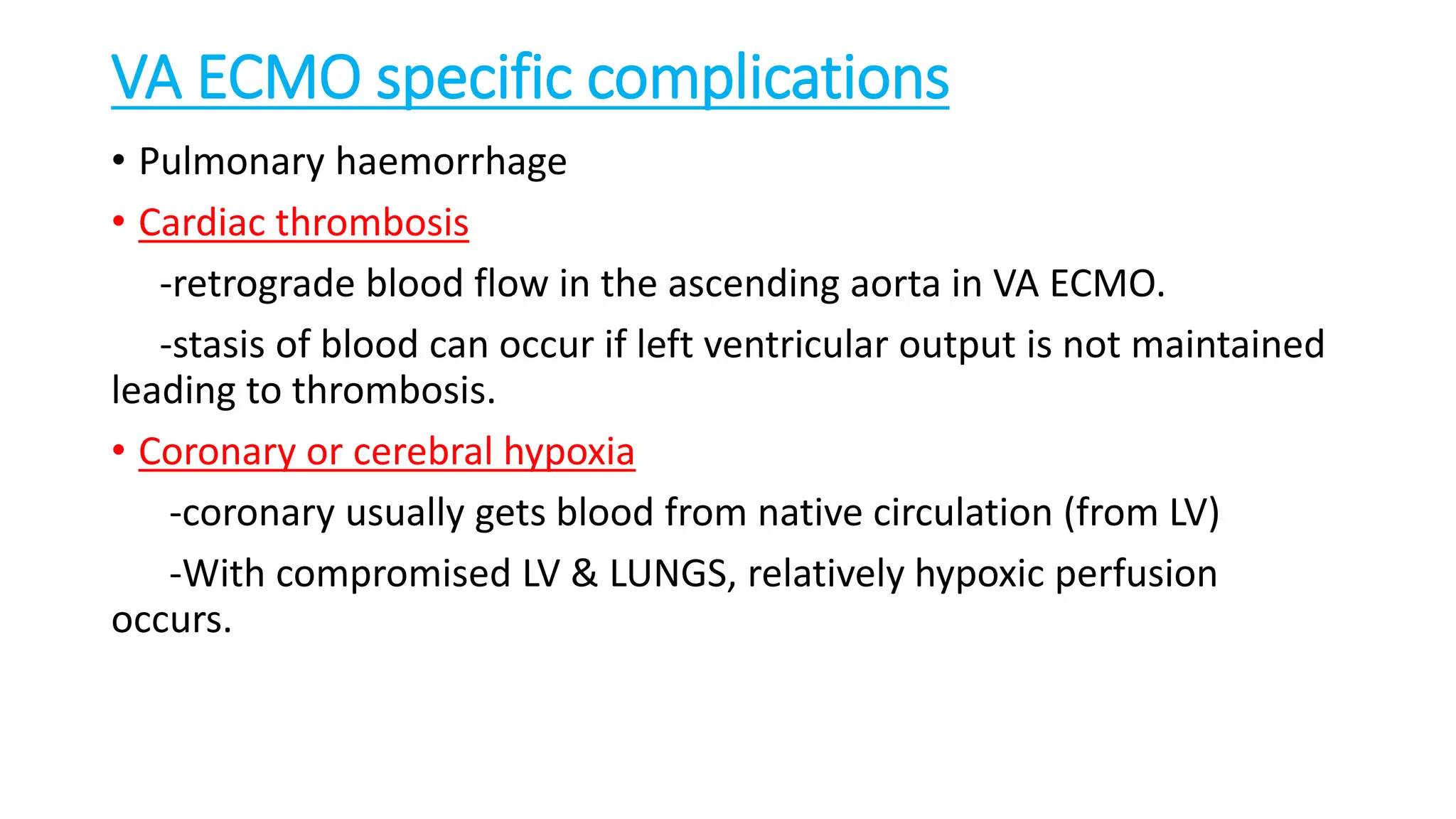 VA ECMO specific complications
• Pulmonary haemorrhage
• Cardiac thrombosis
-retrograde blood flow in the ascending aorta in VA ECMO.
-stasis of blood can occur if left ventricular output is not maintained
leading to thrombosis.
• Coronary or cerebral hypoxia
-coronary usually gets blood from native circulation (from LV)
-With compromised LV & LUNGS, relatively hypoxic perfusion
occurs.
 