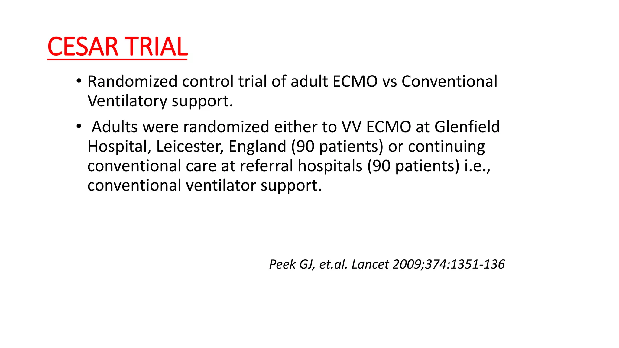 CESAR TRIAL
• Randomized control trial of adult ECMO vs Conventional
Ventilatory support.
• Adults were randomized either to VV ECMO at Glenfield
Hospital, Leicester, England (90 patients) or continuing
conventional care at referral hospitals (90 patients) i.e.,
conventional ventilator support.
Peek GJ, et.al. Lancet 2009;374:1351‐136
 