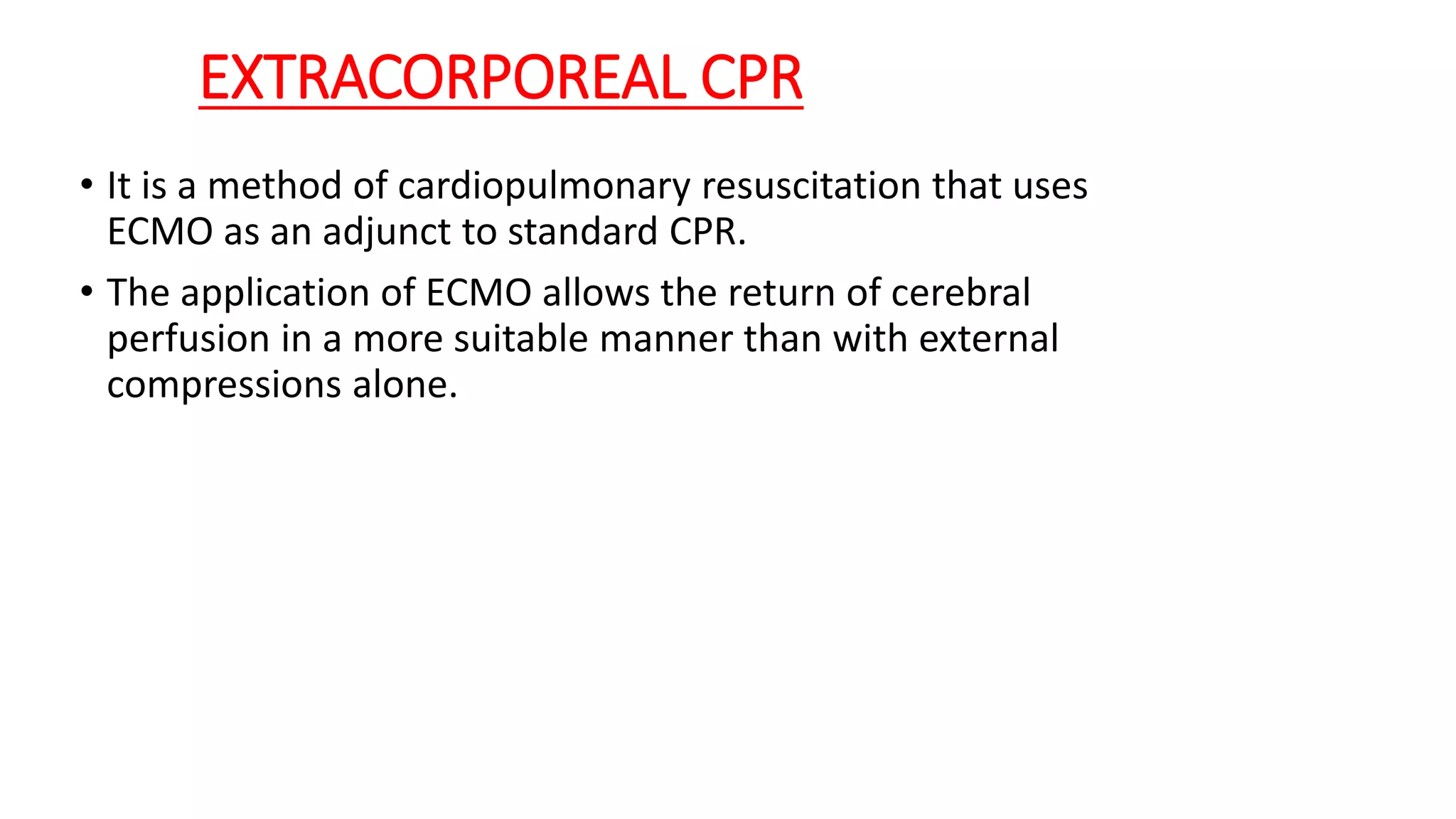 EXTRACORPOREAL CPR
• It is a method of cardiopulmonary resuscitation that uses
ECMO as an adjunct to standard CPR.
• The application of ECMO allows the return of cerebral
perfusion in a more suitable manner than with external
compressions alone.
 