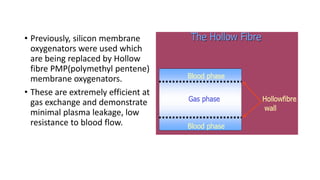 • Previously, silicon membrane
oxygenators were used which
are being replaced by Hollow
fibre PMP(polymethyl pentene)
membrane oxygenators.
• These are extremely efficient at
gas exchange and demonstrate
minimal plasma leakage, low
resistance to blood flow.
 