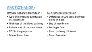 GAS EXCHANGE :
OXYGEN exchange depends on :
• Type of membrane & diffusion
characteristics
• Thickness of the blood pathway
• Surface area of the membrane
• FiO2 in the gas phase
• Rate of blood flow
CO2 exchange depends on :
• Difference in CO2 conc. between
blood and gas
• Size of membrane
• Fresh gas flow
• Blood pathway thickness
• Blood flow rate
 