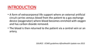 INTRODUCTION
• A form of extracorporeal life support where an external artificial
circuit carries venous blood from the patient to a gas exchange
device (oxygenator) where blood becomes enriched with oxygen
and has carbon dioxide removed.
• The blood is then returned to the patient via a central vein or an
artery.
SOURCE : ECMO guidelines AlfredHealth Update nov 2015
 
