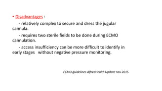 • Disadvantages :
- relatively complex to secure and dress the jugular
cannula.
- requires two sterile fields to be done during ECMO
cannulation.
- access insufficiency can be more difficult to identify in
early stages without negative pressure monitoring.
ECMO guidelines AlfredHealth Update nov 2015
 