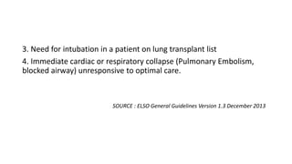 3. Need for intubation in a patient on lung transplant list
4. Immediate cardiac or respiratory collapse (Pulmonary Embolism,
blocked airway) unresponsive to optimal care.
SOURCE : ELSO General Guidelines Version 1.3 December 2013
 