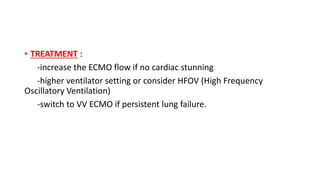 • TREATMENT :
-increase the ECMO flow if no cardiac stunning
-higher ventilator setting or consider HFOV (High Frequency
Oscillatory Ventilation)
-switch to VV ECMO if persistent lung failure.
 