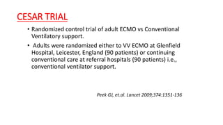 CESAR TRIAL
• Randomized control trial of adult ECMO vs Conventional
Ventilatory support.
• Adults were randomized either to VV ECMO at Glenfield
Hospital, Leicester, England (90 patients) or continuing
conventional care at referral hospitals (90 patients) i.e.,
conventional ventilator support.
Peek GJ, et.al. Lancet 2009;374:1351‐136
 