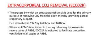 EXTRACORPOREAL CO2 REMOVAL (ECC02R)
• The process by which an extracorporeal circuit is used for the primary
purpose of removing CO2 from the body, thereby providing partial
respiratory support.
• First described in 1977 by Kolobow and Gattioni.
• Where as ECMO is indicated in treating refractory hypoxemia in
severe cases of ARDS, ECC02R is indicated to facilitate protective
ventilation in all stages of ARDS.
 