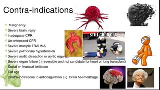 Contra-indications
v Malignancy
vSevere brain injury
vInadequate CPR
vUn-witnessed CPR
vSevere multiple TRAUMA
vSevere pulmonary hypertension
vSevere aortic dissection or aortic regurge.
vSevere organ failure ( irreversible and not candidate for heart or lung transplant)
vSocial or financial limitation
vOld age
vContra-indications to anticoagulation e.g. Brain haemorrhage
 