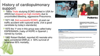 History of cardiopulmonary
support
v 1960s Trials studying ECMO started in USA for
ARDS but stopped as high mortality due to
uncontrolled bleeding, aggressive Pneumonia.
v1971 Hill ,first successful ECMO, pt post car
traffic accident with ruptured aorta. (not a good
candidate by today’s standards)
v1975 the 1st one in this group was called baby
ESPERANZA ( baby of HOPE in Spanish )
named by nurses.
v1982 Robert Bartlett, reported 45 neonate who
were considered DNR pt, ≥ 50% survival of
otherwise 90% mortality.
 