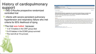 v1982 O’Rourke prospective randomized
controlled trial
v infants with severe persistent pulmonary
hypertension and respiratory failure who met
criteria for 85% likelihood of dying 
vThe trial was halted because:
v 4 of 10 babies in the CMT group died
v9 of 9 babies in the ECMO group survived
vThe next 20 pt 19 survived.
v
History of cardiopulmonary
support
 