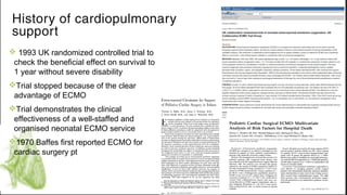 v 1993 UK randomized controlled trial to
check the beneficial effect on survival to
1 year without severe disability
vTrial stopped because of the clear
advantage of ECMO
vTrial demonstrates the clinical
effectiveness of a well-staffed and
organised neonatal ECMO service
v1970 Baffes first reported ECMO for
cardiac surgery pt
v
History of cardiopulmonary
support
 