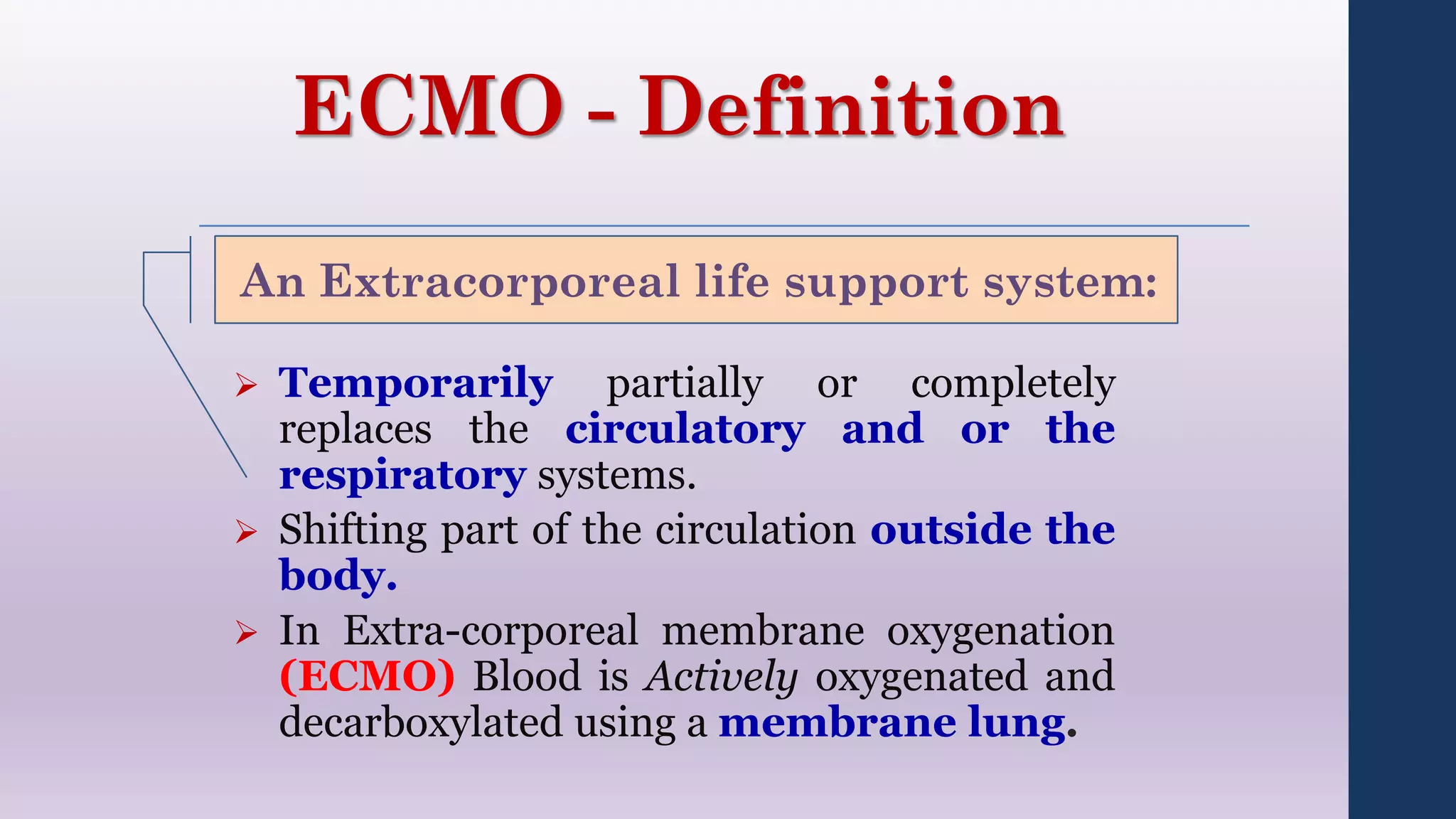 ECMO - Definition
 Temporarily partially or completely
replaces the circulatory and or the
respiratory systems.
 Shifting part of the circulation outside the
body.
 In Extra-corporeal membrane oxygenation
(ECMO) Blood is Actively oxygenated and
decarboxylated using a membrane lung.
An Extracorporeal life support system:
 