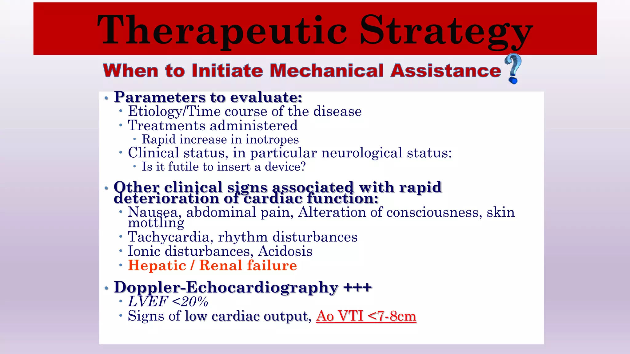 • Parameters to evaluate:
 Etiology/Time course of the disease
 Treatments administered
 Rapid increase in inotropes
 Clinical status, in particular neurological status:
 Is it futile to insert a device?
• Other clinical signs associated with rapid
deterioration of cardiac function:
 Nausea, abdominal pain, Alteration of consciousness, skin
mottling
 Tachycardia, rhythm disturbances
 Ionic disturbances, Acidosis
 Hepatic / Renal failure
• Doppler-Echocardiography +++
 LVEF <20%
 Signs of low cardiac output, Ao VTI <7-8cm
Therapeutic Strategy
 