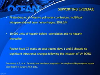 SUPPORTING EVIDENCE
• Firstenberg et al massive pulmonary contusions, multifocal
intraparenchymal brain hemorrhages, SDH,IVH
• 10,000 units of heparin before cannulation and no heparin
thereafter
Repeat head CT scans on post trauma days 1 and 5 showed no
significant intracranial changes following the initiation of VV ECMO
Firstenberg, M.S., et al., Extracorporeal membrane oxygenation for complex multiorgan system trauma.
Case Reports in Surgery, 2012. 2012.
 