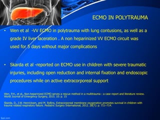 ECMO IN POLYTRAUMA
• Wen et al -VV ECMO in polytrauma with lung contusions, as well as a
grade IV liver laceration . A non heparinized VV ECMO circuit was
used for 5 days without major complications
• Skarda et al -reported on ECMO use in children with severe traumatic
injuries, including open reduction and internal fixation and endoscopic
procedures while on active extracorporeal support
Wen, P.H., et al., Non‐heparinized ECMO serves a rescue method in a multitrauma : a case report and literature review.
World Journal of Emergency Surgery, 2015. 10: p. 15
Skarda, D., J.W. Henricksen, and M. Rollins, Extracorporeal membrane oxygenation promotes survival in children with
trauma related respiratory failure. Pediatric Surgery International, 2012. 28(7): p. 711–714.
 
