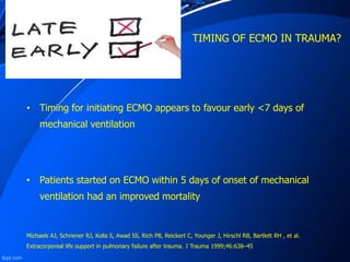 TIMING OF ECMO IN TRAUMA?
• Timing for initiating ECMO appears to favour early <7 days of
mechanical ventilation
• Patients started on ECMO within 5 days of onset of mechanical
ventilation had an improved mortality
Michaels AJ, Schriener RJ, Kolla S, Awad SS, Rich PB, Reickert C, Younger J, Hirschl RB, Bartlett RH , et al.
Extracorporeal life support in pulmonary failure after trauma. J Trauma 1999;46:638–45
 