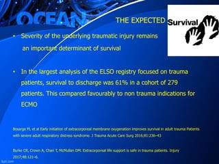 THE EXPECTED SURVIVAL ?
• Severity of the underlying traumatic injury remains
an important determinant of survival
• In the largest analysis of the ELSO registry focused on trauma
patients, survival to discharge was 61% in a cohort of 279
patients. This compared favourably to non trauma indications for
ECMO
Bosarge PL et al Early initiation of extracorporeal membrane oxygenation improves survival in adult trauma Patients
with severe adult respiratory distress syndrome. J Trauma Acute Care Surg 2016;81:236–43
Burke CR, Crown A, Chan T, McMullan DM. Extracorporeal life support is safe in trauma patients. Injury
2017;48:121–6.
 