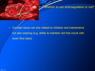 whether to use anticoagulation or not?
• Consider issues not only related to initiation and maintenance
but also weaning (e.g. ability to maintain clot free circuit with
lower flow rates)
 