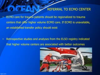 REFERRAL TO ECMO CENTER
• ECMO care for trauma patients should be regionalized to trauma
centers that offer higher volume ECMO care. If ECMO is unavailable,
an established transfer policy should exist
• Retrospective studies and analyses from the ELSO registry indicated
that higher volume centers are associated with better outcomes
 