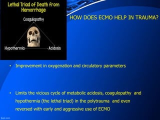 HOW DOES ECMO HELP IN TRAUMA?
• Improvement in oxygenation and circulatory parameters
• Limits the vicious cycle of metabolic acidosis, coagulopathy and
hypothermia (the lethal triad) in the polytrauma and even
reversed with early and aggressive use of ECMO
 