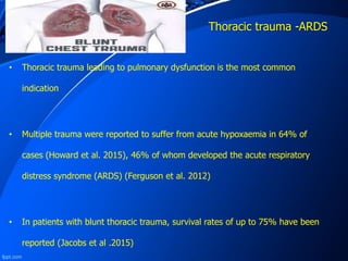 Thoracic trauma -ARDS
• Thoracic trauma leading to pulmonary dysfunction is the most common
indication
• Multiple trauma were reported to suffer from acute hypoxaemia in 64% of
cases (Howard et al. 2015), 46% of whom developed the acute respiratory
distress syndrome (ARDS) (Ferguson et al. 2012)
• In patients with blunt thoracic trauma, survival rates of up to 75% have been
reported (Jacobs et al .2015)
 