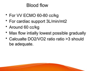Blood flow
• For VV ECMO 60-80 cc/kg
• For cardiac support 3L/min/mt2
• Around 60 cc/kg
• Max flow intially lowest possible gradually
• Calcualte DO2/VO2 ratio ratio >3 should
be adequate.
 