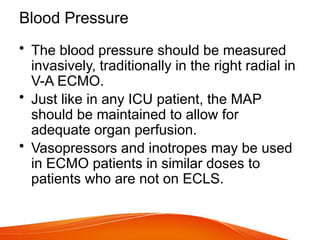 Blood Pressure
• The blood pressure should be measured
invasively, traditionally in the right radial in
V-A ECMO.
• Just like in any ICU patient, the MAP
should be maintained to allow for
adequate organ perfusion.
• Vasopressors and inotropes may be used
in ECMO patients in similar doses to
patients who are not on ECLS.
 