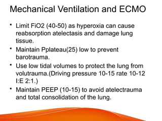 Mechanical Ventilation and ECMO
• Limit FiO2 (40-50) as hyperoxia can cause
reabsorption atelectasis and damage lung
tissue.
• Maintain Pplateau(25) low to prevent
barotrauma.
• Use low tidal volumes to protect the lung from
volutrauma.(Driving pressure 10-15 rate 10-12
I:E 2:1.)
• Maintain PEEP (10-15) to avoid atelectrauma
and total consolidation of the lung.
 