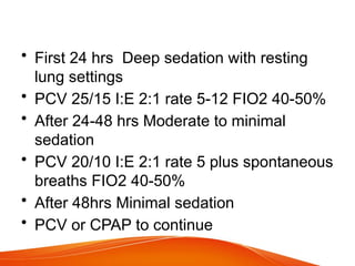 • First 24 hrs Deep sedation with resting
lung settings
• PCV 25/15 I:E 2:1 rate 5-12 FIO2 40-50%
• After 24-48 hrs Moderate to minimal
sedation
• PCV 20/10 I:E 2:1 rate 5 plus spontaneous
breaths FIO2 40-50%
• After 48hrs Minimal sedation
• PCV or CPAP to continue
 