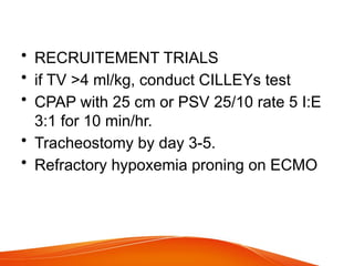 • RECRUITEMENT TRIALS
• if TV >4 ml/kg, conduct CILLEYs test
• CPAP with 25 cm or PSV 25/10 rate 5 I:E
3:1 for 10 min/hr.
• Tracheostomy by day 3-5.
• Refractory hypoxemia proning on ECMO
 