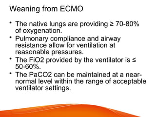 Weaning from ECMO
• The native lungs are providing ≥ 70-80%
of oxygenation.
• Pulmonary compliance and airway
resistance allow for ventilation at
reasonable pressures.
• The FiO2 provided by the ventilator is ≤
50-60%.
• The PaCO2 can be maintained at a near-
normal level within the range of acceptable
ventilator settings.
 