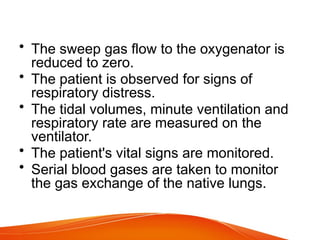 • The sweep gas flow to the oxygenator is
reduced to zero.
• The patient is observed for signs of
respiratory distress.
• The tidal volumes, minute ventilation and
respiratory rate are measured on the
ventilator.
• The patient's vital signs are monitored.
• Serial blood gases are taken to monitor
the gas exchange of the native lungs.
 