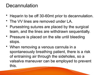 Decannulation
• Heparin to be off 30-60mt prior to decannulation.
• The VV lines are removed under LA.
• Pursestring sutures are placed by the surgical
team, and the lines are withdrawn sequentially.
• Pressure is placed on the site until bleeding
stops.
• When removing a venous cannula in a
spontaneously breathing patient, there is a risk
of entraining air through the sideholes, so a
valsalva maneuver can be employed to prevent
this.
 