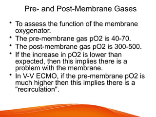 Pre- and Post-Membrane Gases
• To assess the function of the membrane
oxygenator.
• The pre-membrane gas pO2 is 40-70.
• The post-membrane gas pO2 is 300-500.
• If the increase in pO2 is lower than
expected, then this implies there is a
problem with the membrane.
• In V-V ECMO, if the pre-membrane pO2 is
much higher then this implies there is a
"recirculation".
 